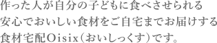 作った人が自分の子どもに食べさせられる安心でおいしい食材をご自宅までお届けする食材宅配Ｏｉｓｉｘ（おいしっくす）です。