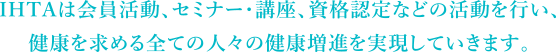 IHTAは会員活動、セミナー・講座、資格認定などの活動を行い、健康を求める全ての人々の健康増進を実現していきます。