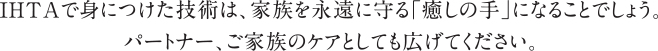 IHTAで身につけた技術は、家族を永遠に守る「癒しの手」になることでしょう。パートナー、ご家族のケアとしても広げてください。