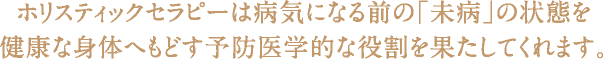 ホリスティックセラピーは病気になる前の「未病」の状態を健康な身体へもどす予防医学的な役割を果たしてくれます。